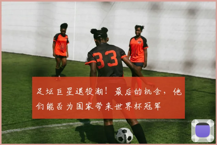 足坛巨星退役潮！最后的机会，他们能否为国家带来世界杯冠军