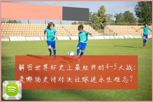 解密世界杯史上最经典的4-5大战:是哪场史诗对决让球迷永生难忘?