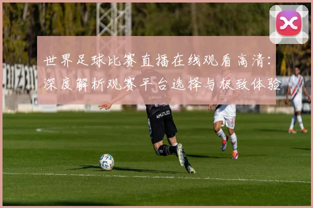 世界足球比赛直播在线观看高清:深度解析观赛平台选择与极致体验策略
