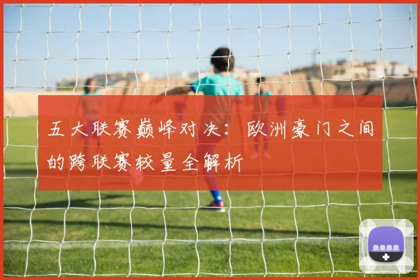 五大联赛巅峰对决：欧洲豪门之间的跨联赛较量全解析
