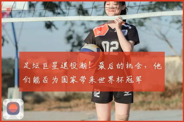 足坛巨星退役潮！最后的机会，他们能否为国家带来世界杯冠军